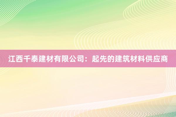 江西千泰建材有限公司：起先的建筑材料供应商